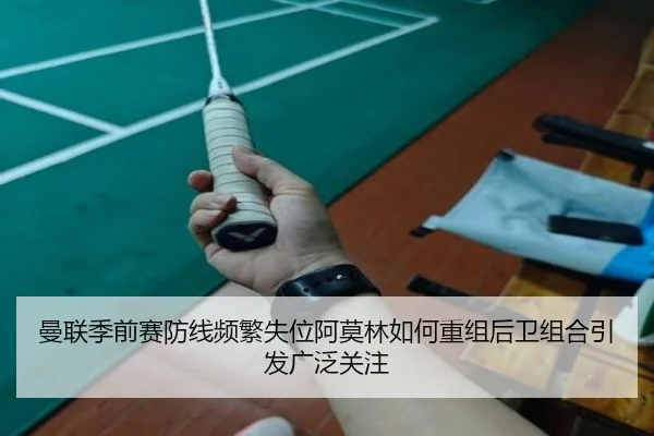 曼联季前赛防线频繁失位阿莫林如何重组后卫组合引发广泛关注